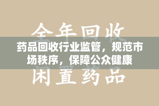 金华药品回收行业监管，规范市场秩序，保障公众健康