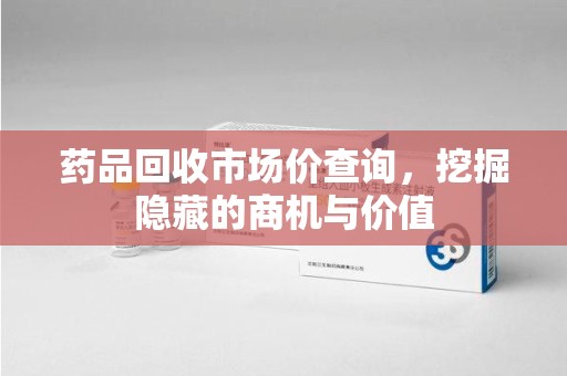 金华药品回收市场价查询，挖掘隐藏的商机与价值