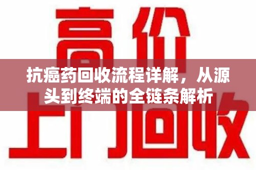 金华抗癌药回收流程详解，从源头到终端的全链条解析