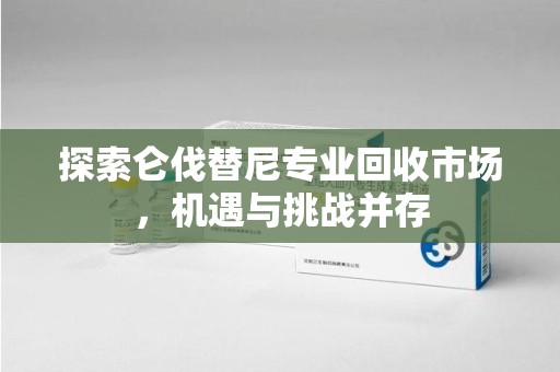 金华探索仑伐替尼专业回收市场，机遇与挑战并存