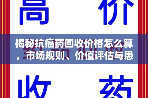 金华揭秘抗癌药回收价格怎么算，市场规则、价值评估与患者权益