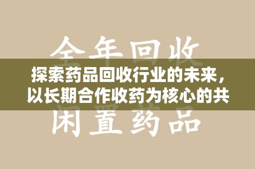 金华探索药品回收行业的未来，以长期合作收药为核心的共赢模式