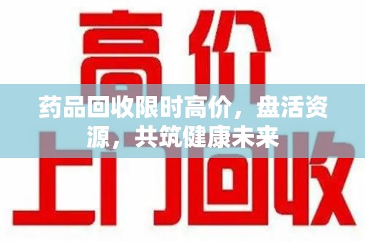 金华药品回收限时高价，盘活资源，共筑健康未来