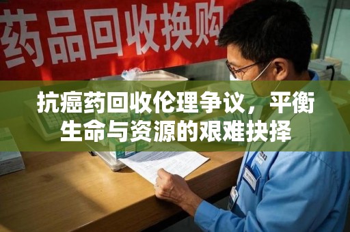 金华抗癌药回收伦理争议，平衡生命与资源的艰难抉择