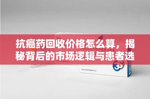 金华抗癌药回收价格怎么算，揭秘背后的市场逻辑与患者选择