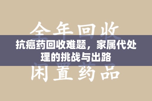 金华抗癌药回收难题，家属代处理的挑战与出路