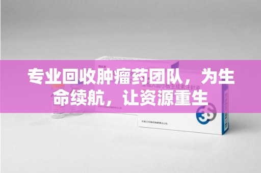 金华专业回收肿瘤药团队，为生命续航，让资源重生