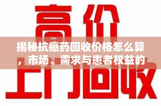 金华揭秘抗癌药回收价格怎么算，市场、需求与患者权益的平衡之道
