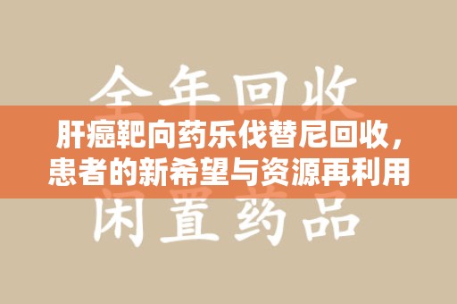 金华肝癌靶向药乐伐替尼回收，患者的新希望与资源再利用