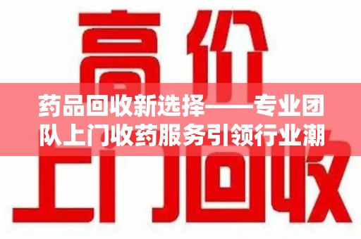 金华药品回收新选择——专业团队上门收药服务引领行业潮流