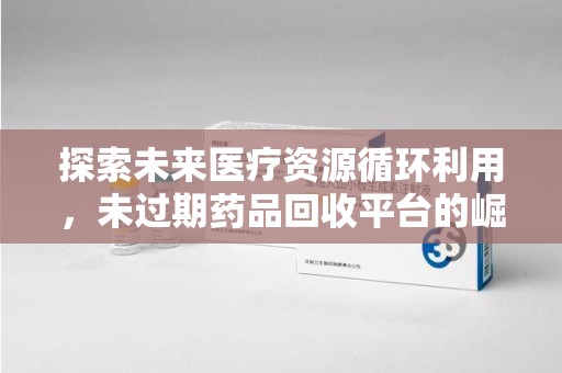 金华探索未来医疗资源循环利用，未过期药品回收平台的崛起