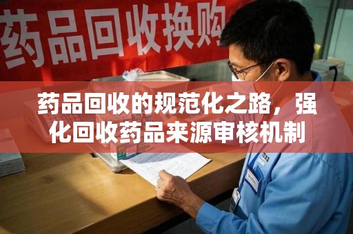 金华药品回收的规范化之路，强化回收药品来源审核机制