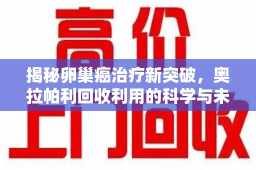金华揭秘卵巢癌治疗新突破，奥拉帕利回收利用的科学与未来