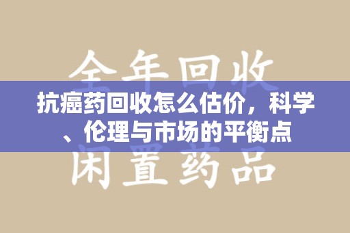 金华抗癌药回收怎么估价，科学、伦理与市场的平衡点