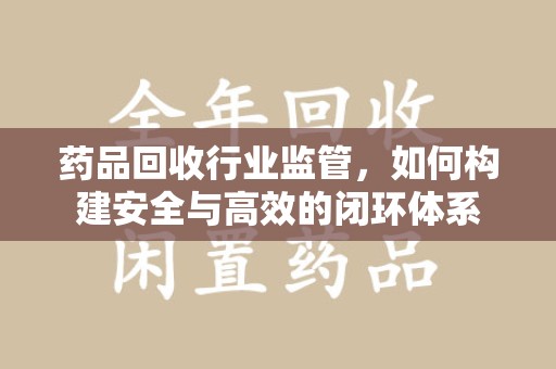金华药品回收行业监管，如何构建安全与高效的闭环体系