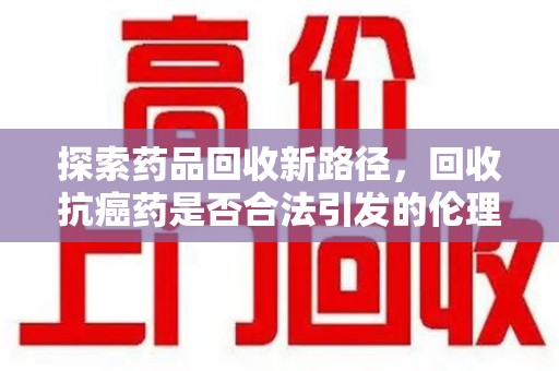 金华探索药品回收新路径，回收抗癌药是否合法引发的伦理与法律思考