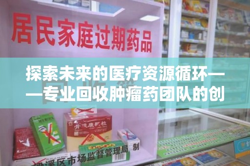 金华探索未来的医疗资源循环——专业回收肿瘤药团队的创新之路