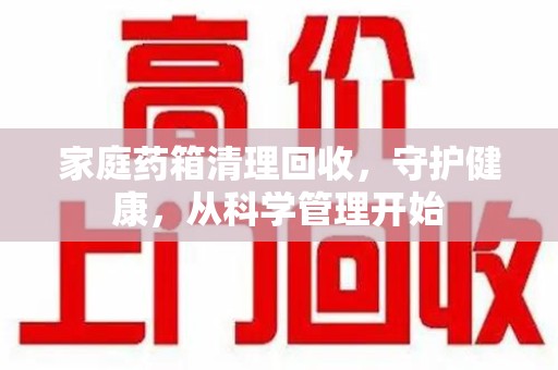 金华家庭药箱清理回收，守护健康，从科学管理开始